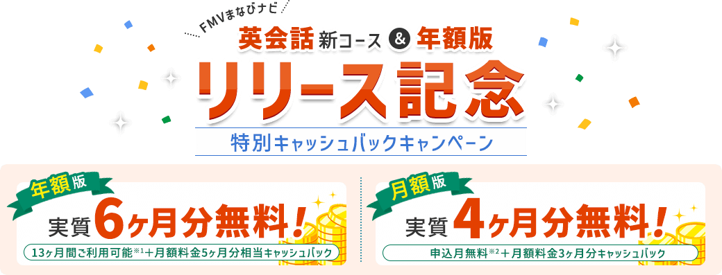 FMVまなびナビ 【英会話新コース&年額版 リリース記念】 特別キャッシュバックキャンペーン | 年額版:実質6ヶ月分無料!13ヶ月間ご利用可能※1+月額料金5ヶ月分相当キャッシュバック 月額版:実質4ヶ月分無料!申込月無料※2+月額料金3ヶ月分キャッシュバック
