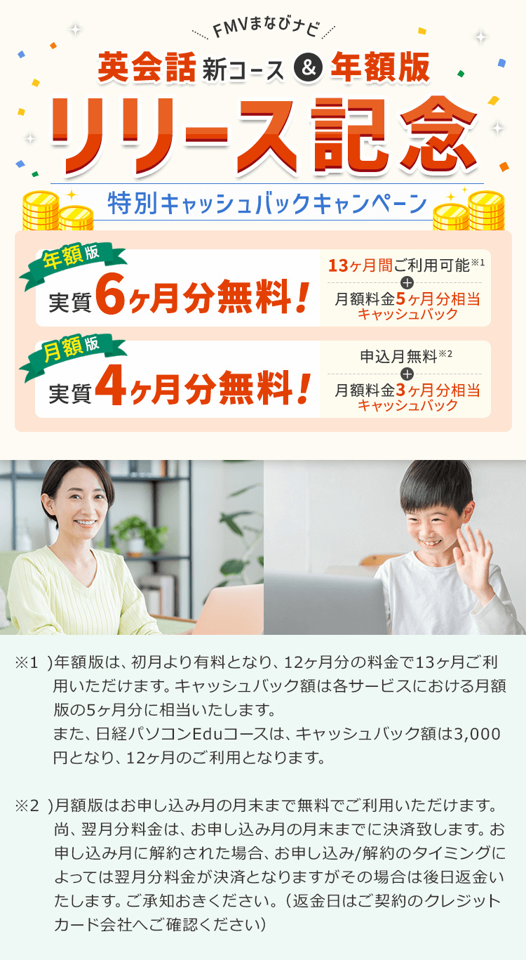 FMVまなびナビ 【英会話新コース&年額版 リリース記念】 特別キャッシュバックキャンペーン | 年額版:実質6ヶ月分無料!13ヶ月間ご利用可能※1+月額料金5ヶ月分相当キャッシュバック 月額版:実質4ヶ月分無料!申込月無料※2+月額料金3ヶ月分キャッシュバック | ※1 ) 年額版は、初月より有料となり、12ヶ月分の料金で13ヶ月ご利用いただけます。キャッシュバック額は各サービスにおける月額版の5ヶ月分に相当いたします。また、日経パソコンEduコースは、キャッシュバック額は3,000円となり、12ヶ月のご利用となります。※2 ) 月額版はお申し込み月の月末まで無料でご利用いただけます。尚、翌月分料金は、お申し込み月の月末までに決済致します。お申し込み月に解約された場合、お申し込み/解約のタイミングによっては翌月分料金が決済となりますがその場合は後日返金いたします。ご承知おきください。(返金日はご契約のクレジットカード会社へご確認ください)