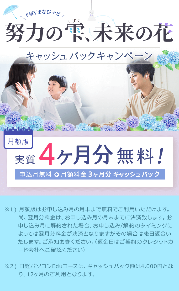 FMVまなびナビ 努力の雫、未来の花 キャッシュバックキャンペーン | 月額版:実質4ヶ月分無料!申込月無料※1+月額料金3ヶ月分キャッシュバック※2 | ※1 ) 月額版はお申し込み月の月末まで無料でご利用いただけます。尚、翌月分料金は、お申し込み月の月末までに決済致します。お申し込み月に解約された場合、お申し込み/解約のタイミングによっては翌月分料金が決済となりますがその場合は後日返金いたします。ご承知おきください。(返金日はご契約のクレジットカード会社へご確認ください)※2 ) 日経パソコンEduコースは、キャッシュバック額は4,000円となり、12ヶ月のご利用となります。