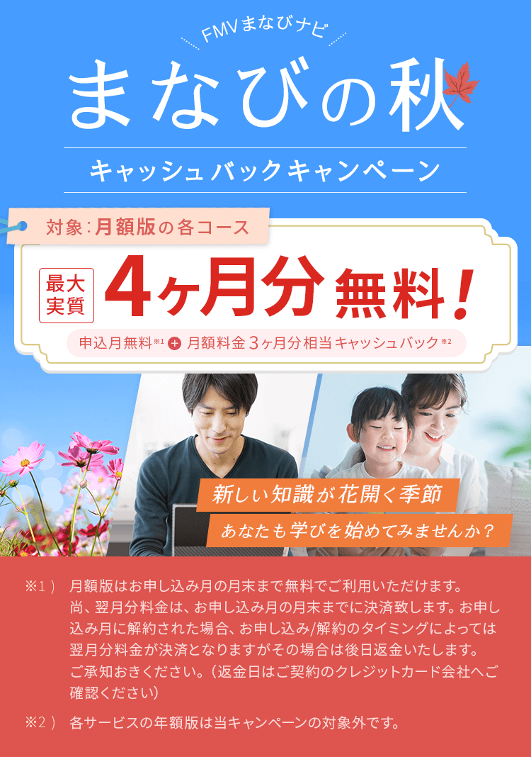 FMVまなびナビ まなびの秋 キャッシュバックキャンペーン | 対象:月額版の各コース 最大実質4ヶ月分無料!申込月無料※1+月額料金3ヶ月分キャッシュバック※2 | ※1) 月額版はお申し込み月の月末まで無料でご利用いただけます。尚、翌月分料金は、お申し込み月の月末までに決済致します。お申し込み月に解約された場合、お申し込み/解約のタイミングによっては翌月分料金が決済となりますがその場合は後日返金いたします。ご承知おきください。(返金日はご契約のクレジットカード会社へご確認ください)※2) 各サービスの年額版は当キャンペーンの対象外です。
