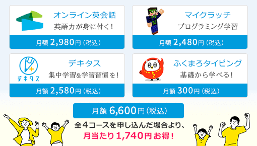 オンライン英会話 英語力が身に付く!|月額2,980円(税込)、デキタス 集中学習&学習習慣を!|月額2,580円(税込)、ふくまろタイピング 基礎から学べる!|月額300円(税込)、マイクラッチ プログラミング学習|月額2,480円(税込)、総合パック|月額6,600円(税込) 全4コースを申し込んだ場合より、月当たり1,740円お得!