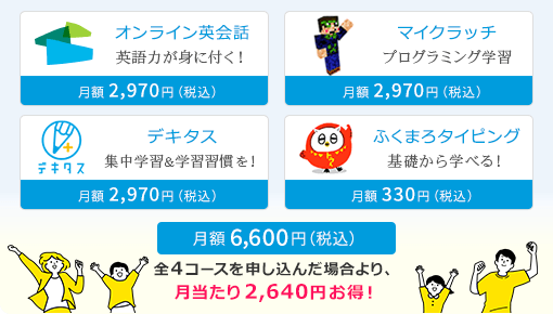 オンライン英会話 英語力が身に付く!|月額2,970円(税込)、デキタス 集中学習&学習習慣を!|月額2,970円(税込)、ふくまろタイピング 基礎から学べる!|月額330円(税込)、マイクラッチ プログラミング学習|月額2,970円(税込)、総合パック|月額6,600円(税込) 全4コースを申し込んだ場合より、月当たり2,640円お得!