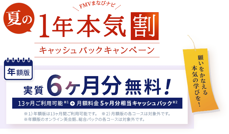 FMVまなびナビ 夏の1年本気割 キャッシュバックキャンペーン | 年額版：実質6ヶ月分無料！13ヶ月間ご利用可能※1＋月額料金5ヶ月分相当キャッシュバック※2 | ※1 ）年額版は13ヶ月間ご利用可能です。※2 ）月額版の各コースは対象外です。 ※年額版のオンライン英会話、総合パックの各コースは対象外です。