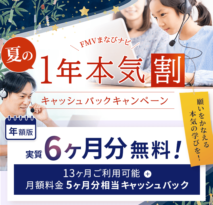 FMVまなびナビ 夏の1年本気割 キャッシュバックキャンペーン | 年額版：実質6ヶ月分無料！13ヶ月間ご利用可能※1＋月額料金5ヶ月分相当キャッシュバック※2 | ※1 ）年額版は13ヶ月間ご利用可能です。※2 ）月額版の各コースは対象外です。 ※年額版のオンライン英会話、総合パックの各コースは対象外です。