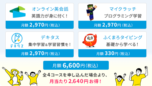 オンライン英会話 英語力が身に付く！｜月額2,980円(税込)、デキタス 集中学習＆学習習慣を！｜月額2,580円(税込)、ふくまろタイピング 基礎から学べる！｜月額300円(税込)、マイクラッチ プログラミング学習｜月額2,480円(税込)、総合パック｜月額6,600円(税込) 全4コースを申し込んだ場合より、月当たり1,740円お得！
