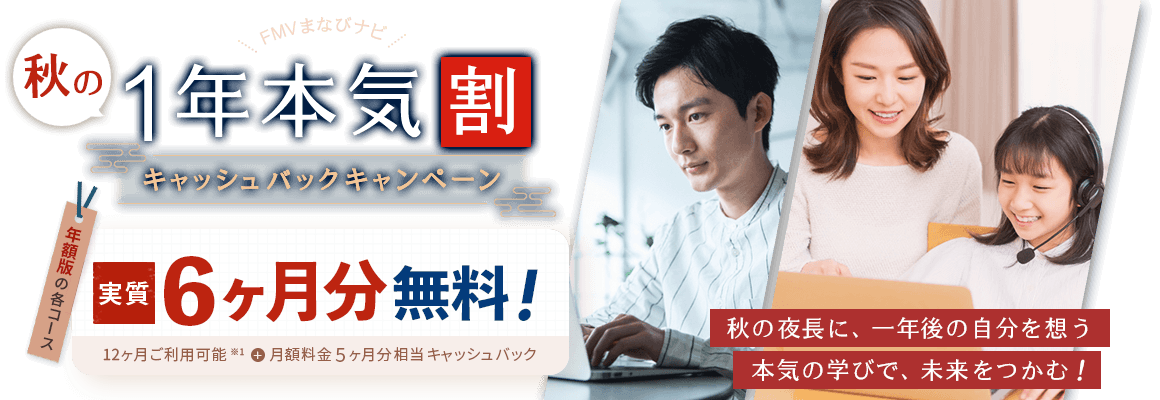 FMVまなびナビ 秋の1年本気割 キャッシュバックキャンペーン | 年額版：実質6ヶ月分無料！12ヶ月ご利用可能※1＋月額料金5ヶ月分相当キャッシュバック | ※1 初年度価格は、12ヶ月分の料金を11ヶ月分でご案内しているため、1ヶ月目の料金が実質無料となります。※ 本キャンペーンの対象は年額版のみで、月額版の各コースは対象外です。