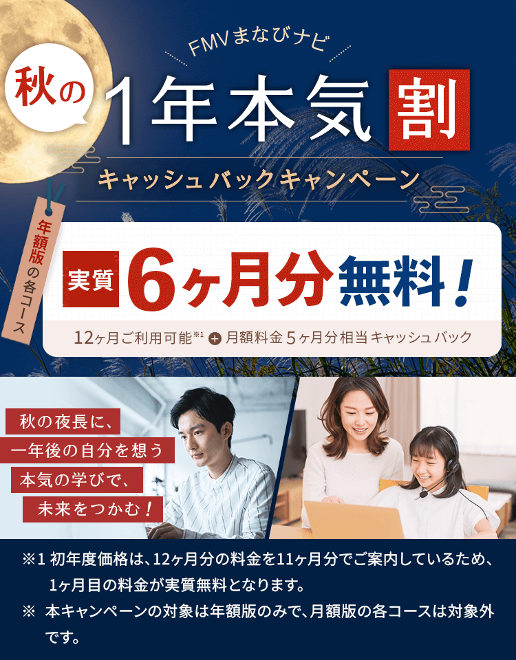 FMVまなびナビ 秋の1年本気割 キャッシュバックキャンペーン | 年額版：実質6ヶ月分無料！12ヶ月ご利用可能※1＋月額料金5ヶ月分相当キャッシュバック | ※1 初年度価格は、12ヶ月分の料金を11ヶ月分でご案内しているため、1ヶ月目の料金が実質無料となります。※ 本キャンペーンの対象は年額版のみで、月額版の各コースは対象外です。