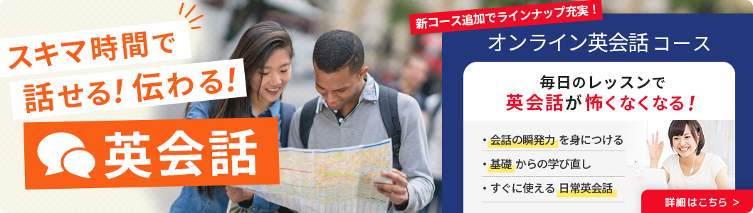 スキマ時間で話せる！伝わる！英会話 新コース追加でラインナップ充実！オンライン英会話コース 毎日のレッスンで英会話が怖くなくなる！ 詳細はこちら