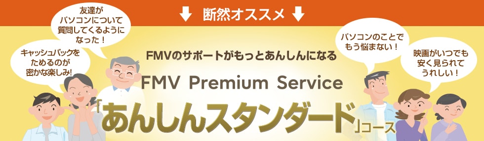 断然オススメ 「あんしんスタンダード」コース 「あんしんスタンダード」コースに入っていれば、1回3,690円のプレミアム電話サポートが、なんと1年間無料!※さらに、もしもの際のパソコン修理費用が無料や、100種類以上のパソコンソフトが使い放題など、お得な特典満載。お客様のFMVパソコンを、長く、安心して、便利にお使いいただくことが可能です。