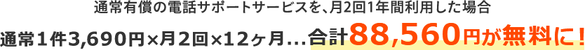 通常有償の電話サポートサービスを、月2回1年間利用した場合 通常1件3,690円×月2回×12ヶ月 合計88,560円が無料に！