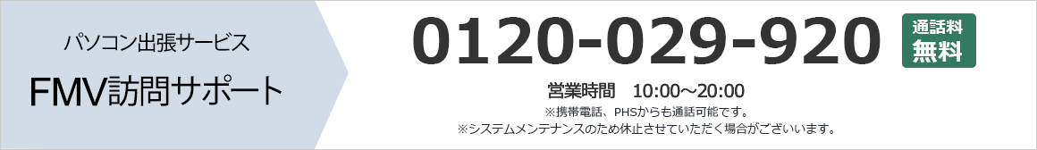 パソコン出張サービス FMV訪問サポート 0120-029-920 通話料無料 営業時間：10時から20時 携帯電話、PHSからも通話可能です。 システムメンテナンスのため休止させていただく場合がございます。 まずはお気軽にお問い合わせください