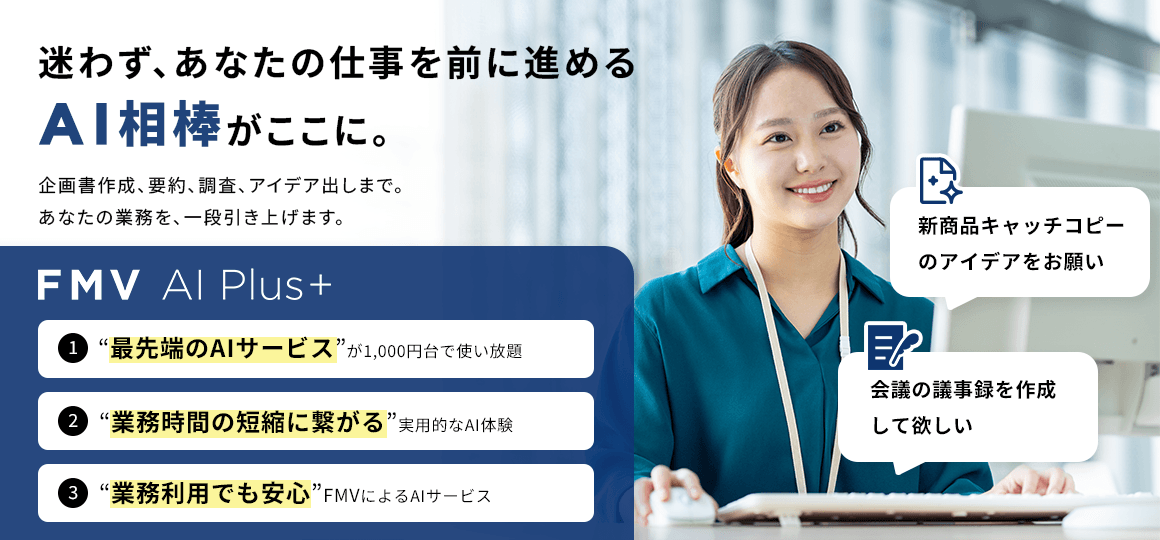 迷わず、あなたの仕事を前に進めるAI相棒がここに。 1“最先端のAIサービス”が1,000円台で使い放題 2“業務時間の短縮に繋がる”実用的なAI体験 “業務利用でも安心”FMVによるAIサービス