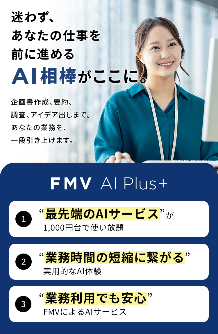 迷わず、あなたの仕事を前に進めるAI相棒がここに。 1“最先端のAIサービス”が1,000円台で使い放題 2“業務時間の短縮に繋がる”実用的なAI体験 “業務利用でも安心”FMVによるAIサービス