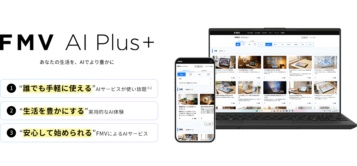 FMV AI Plus+ あなたの生活を、AIでより豊かに 1“誰でも手軽に使える”AIサービスが使い放題 2“生活を豊かにする”実用的なAI体験 3“安心して始められる”FMVによるAIサービス
