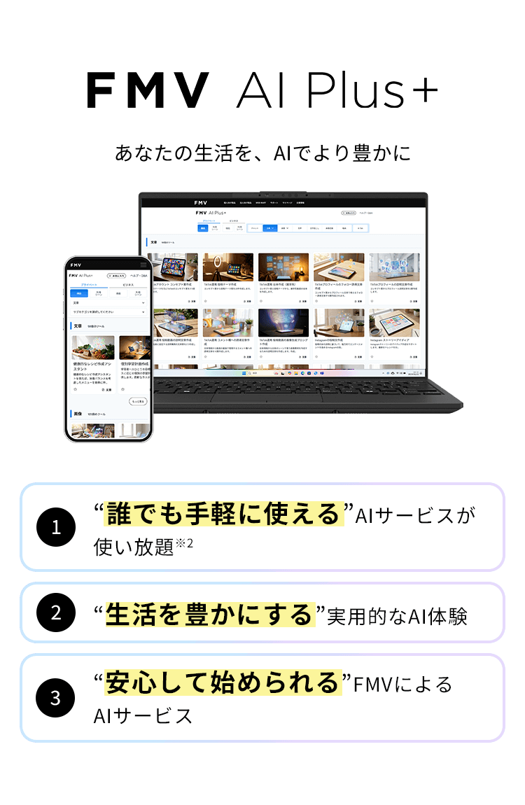 FMV AI Plus+ あなたの生活を、AIでより豊かに 1“誰でも手軽に使える”AIサービスが使い放題 2“生活を豊かにする”実用的なAI体験 3“安心して始められる”FMVによるAIサービス