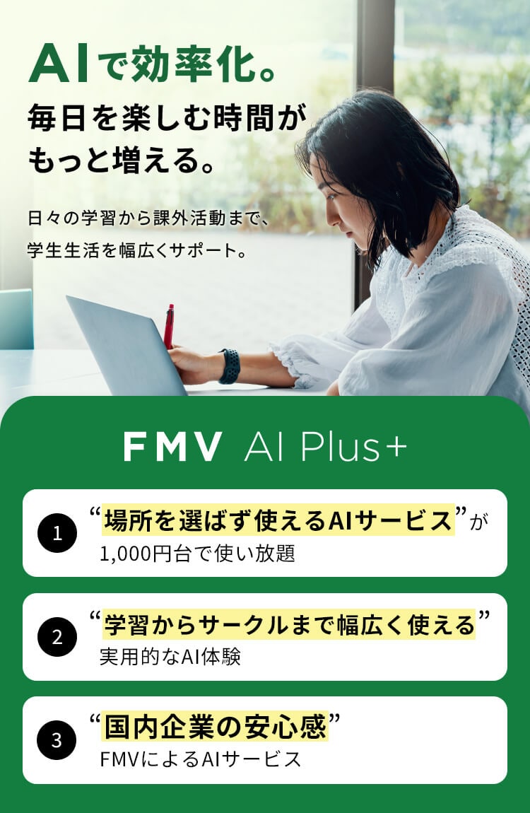 AIで効率化。毎日を楽しむ時間がもっと増える。日々の学習から課外活動まで、学生生活を幅広くサポート。FMV AI Plus+