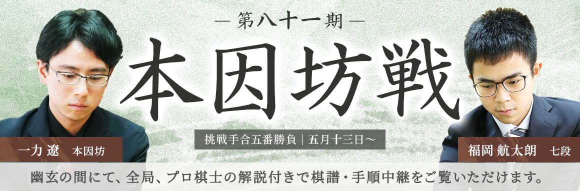 第八十一期 本因坊戦 挑戦手合五番勝負| 五月十三日～ 一力遼本因坊 福岡航太朗七段 | 幽玄の間にて、全局、プロ棋士の解説付きで棋譜・手順中継をご覧いただけます。