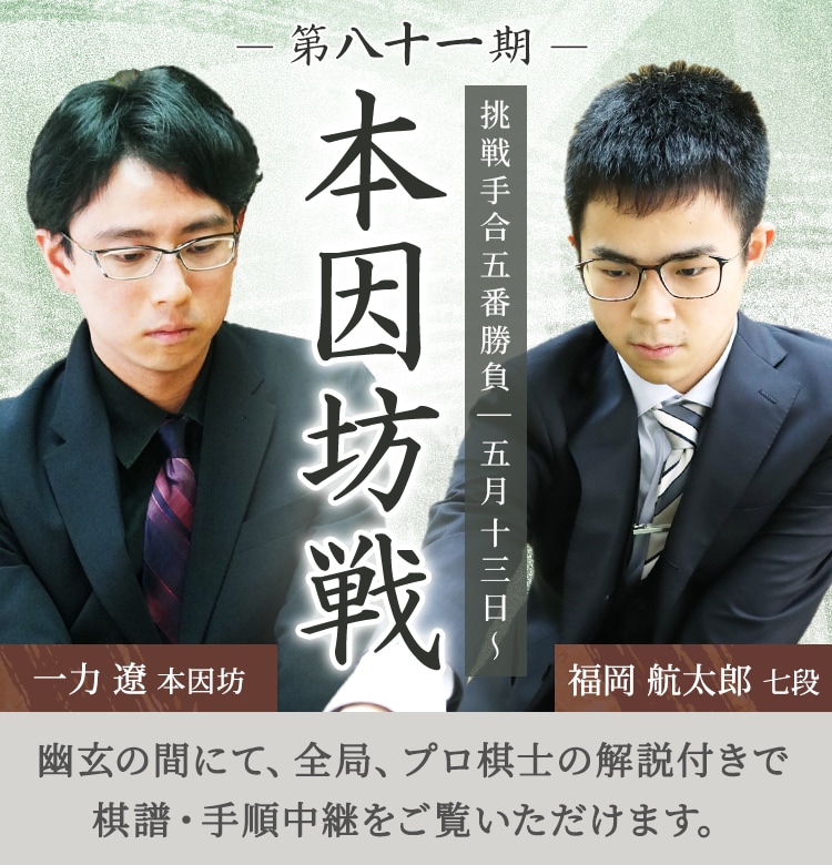 第八十一期 本因坊戦 挑戦手合五番勝負| 五月十三日～ 一力遼本因坊 福岡航太朗七段 | 幽玄の間にて、全局、プロ棋士の解説付きで棋譜・手順中継をご覧いただけます。