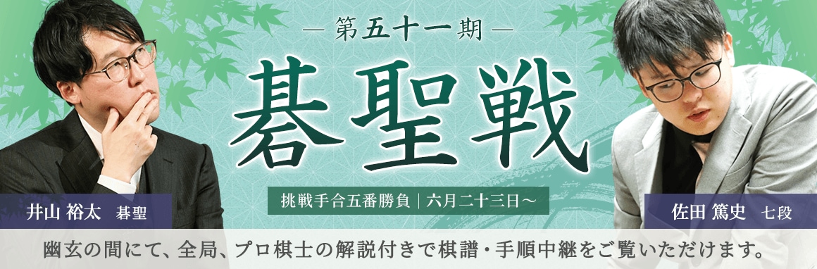第五十一期 碁聖戦 挑戦手合五番勝負 | 六月二十三日～ 井山裕太碁聖 佐田篤史七段 | 幽玄の間にて、全局、プロ棋士の解説付きで棋譜・手順中継をご覧いただけます。