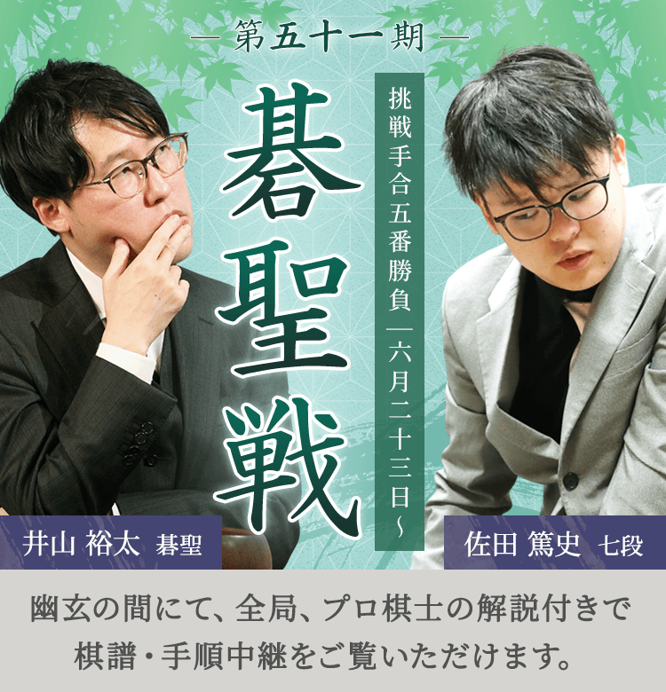 第五十一期 碁聖戦 挑戦手合五番勝負 | 六月二十三日～ 井山裕太碁聖 佐田篤史七段 | 幽玄の間にて、全局、プロ棋士の解説付きで棋譜・手順中継をご覧いただけます。
