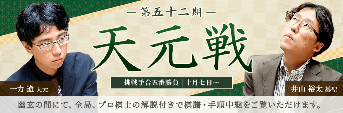 第五十二期 天元戦 挑戦手合五番勝負 | 十月七日～ 一力遼天元 井山裕太碁聖 | 幽玄の間にて、全局、プロ棋士の解説付きで棋譜・手順中継をご覧いただけます。