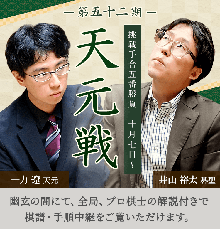 第五十二期 天元戦 挑戦手合五番勝負 | 十月七日～ 一力遼天元 井山裕太碁聖 | 幽玄の間にて、全局、プロ棋士の解説付きで棋譜・手順中継をご覧いただけます。