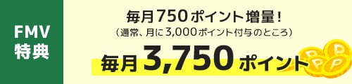 FMV特典｜毎月750ポイント増量！（通常、月に3,000ポイント付与のところ） 毎月3,750ポイント