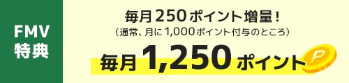 FMV特典｜毎月250ポイント増量！（通常、月に1,000ポイント付与のところ） 毎月1,250ポイント